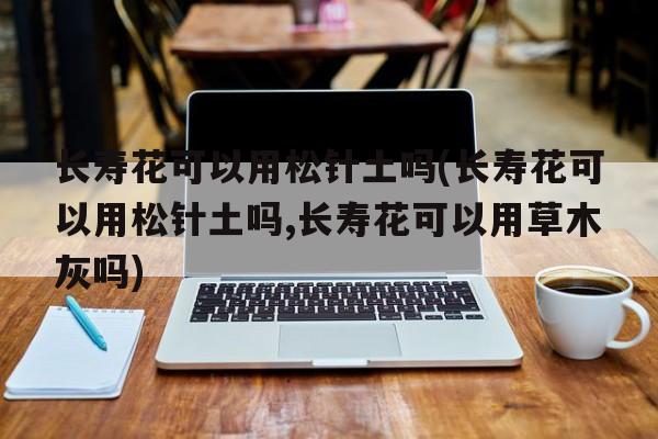 长寿花可以用松针土吗(长寿花可以用松针土吗,长寿花可以用草木灰吗)