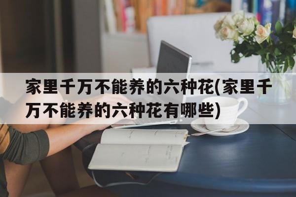 家里千万不能养的六种花(家里千万不能养的六种花有哪些)