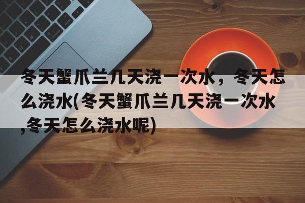 冬天蟹爪兰几天浇一次水，冬天怎么浇水(冬天蟹爪兰几天浇一次水,冬天怎么浇水呢)