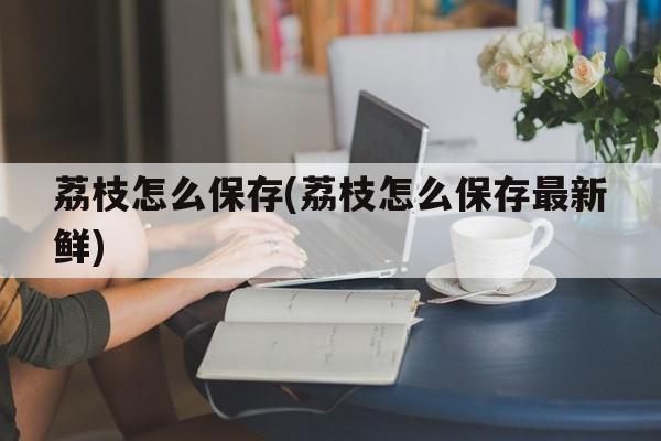 荔枝怎么保存(荔枝怎么保存最新鲜)