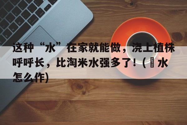 这种“水”在家就能做，浇上植株呼呼长，比淘米水强多了！(㬵水怎么作)