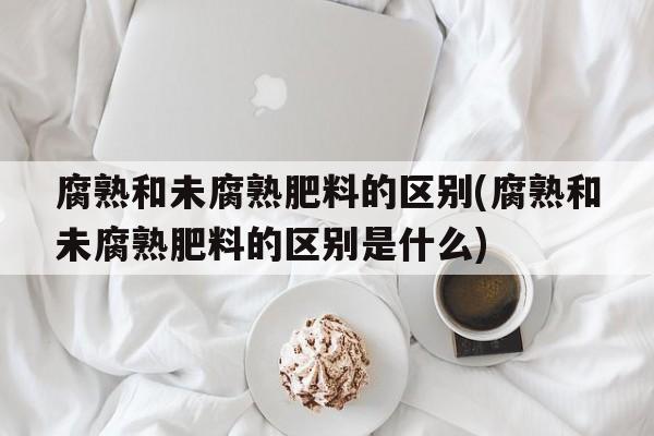 腐熟和未腐熟肥料的区别(腐熟和未腐熟肥料的区别是什么)