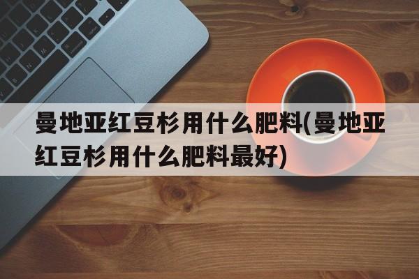 曼地亚红豆杉用什么肥料(曼地亚红豆杉用什么肥料最好)