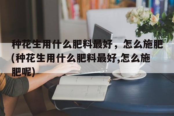 种花生用什么肥料最好，怎么施肥(种花生用什么肥料最好,怎么施肥呢)