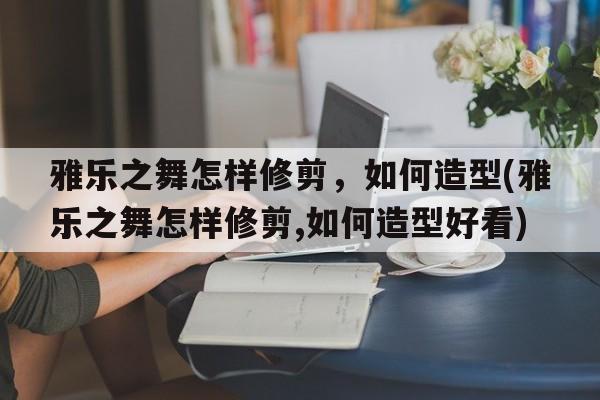 雅乐之舞怎样修剪，如何造型(雅乐之舞怎样修剪,如何造型好看)