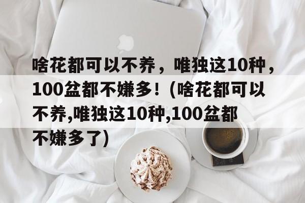 啥花都可以不养，唯独这10种，100盆都不嫌多！(啥花都可以不养,唯独这10种,100盆都不嫌多了)