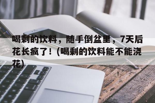 喝剩的饮料，随手倒盆里，7天后花长疯了！(喝剩的饮料能不能浇花)