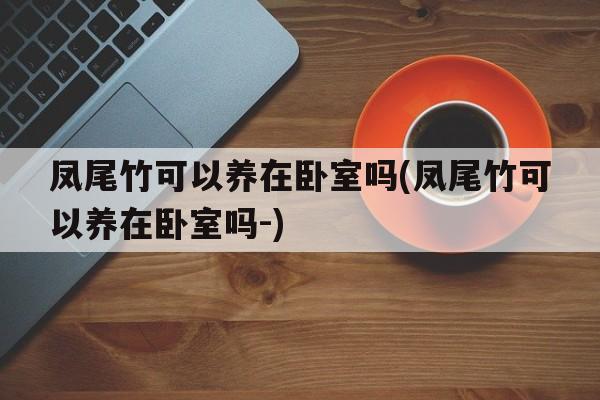 凤尾竹可以养在卧室吗(凤尾竹可以养在卧室吗-)