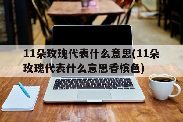 11朵玫瑰代表什么意思(11朵玫瑰代表什么意思香槟色)