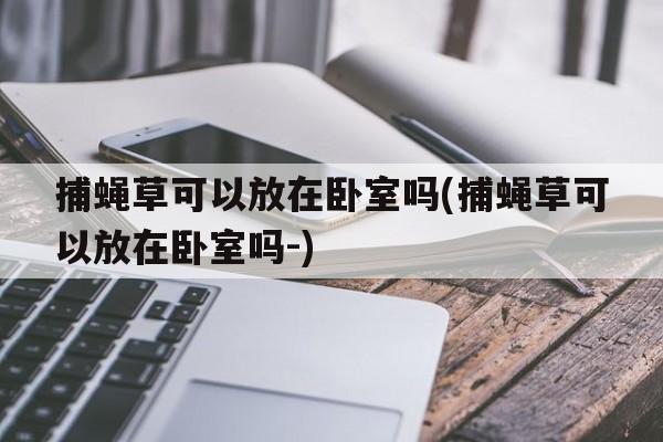 捕蝇草可以放在卧室吗(捕蝇草可以放在卧室吗-)