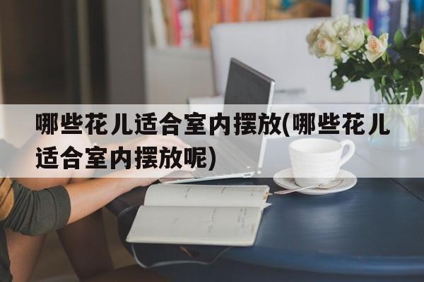 哪些花儿适合室内摆放(哪些花儿适合室内摆放呢)