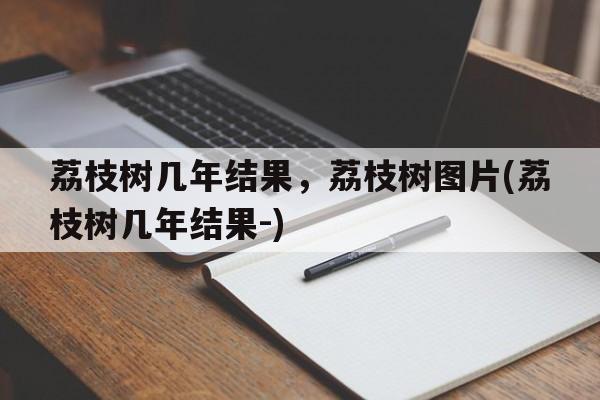 荔枝树几年结果，荔枝树图片(荔枝树几年结果-)