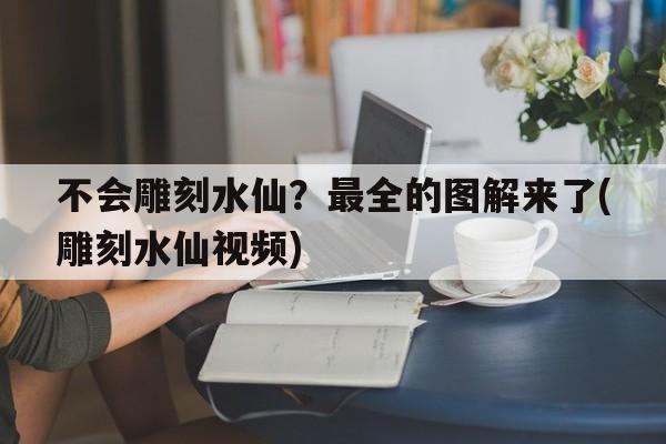 不会雕刻水仙？最全的图解来了(雕刻水仙视频)