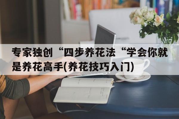 专家独创“四步养花法“学会你就是养花高手(养花技巧入门)