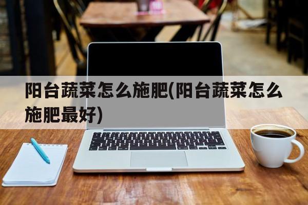 阳台蔬菜怎么施肥(阳台蔬菜怎么施肥最好)