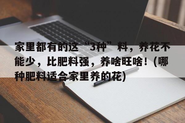 家里都有的这“3种”料，养花不能少，比肥料强，养啥旺啥！(哪种肥料适合家里养的花)