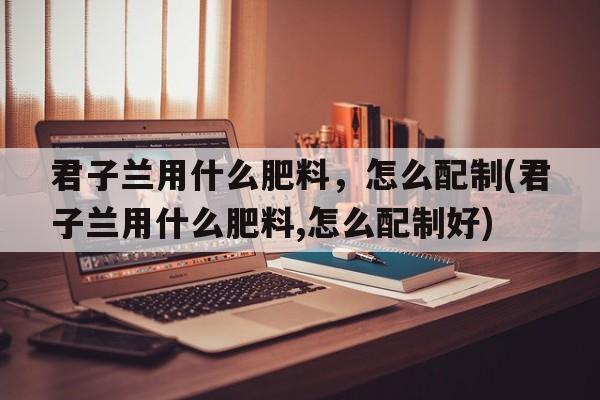 君子兰用什么肥料，怎么配制(君子兰用什么肥料,怎么配制好)