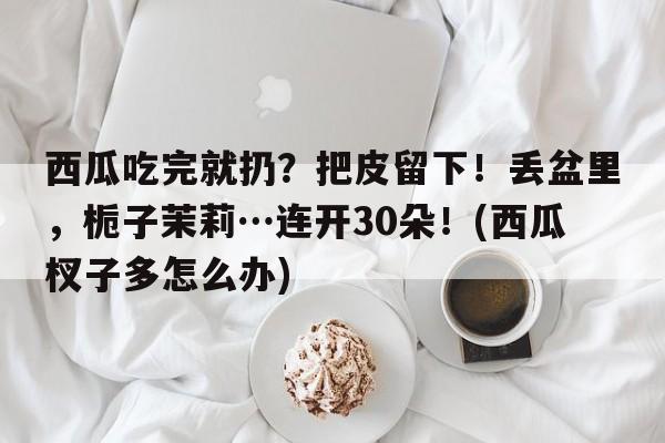 西瓜吃完就扔？把皮留下！丢盆里，栀子茉莉…连开30朵！(西瓜杈子多怎么办)