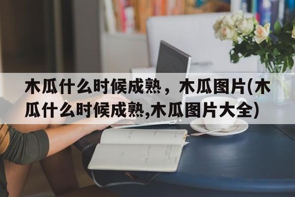 木瓜什么时候成熟，木瓜图片(木瓜什么时候成熟,木瓜图片大全)