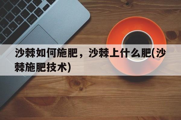 沙棘如何施肥，沙棘上什么肥(沙棘施肥技术)