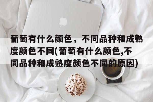 葡萄有什么颜色，不同品种和成熟度颜色不同(葡萄有什么颜色,不同品种和成熟度颜色不同的原因)