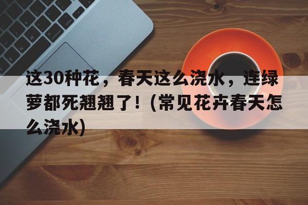 这30种花，春天这么浇水，连绿萝都死翘翘了！(常见花卉春天怎么浇水)