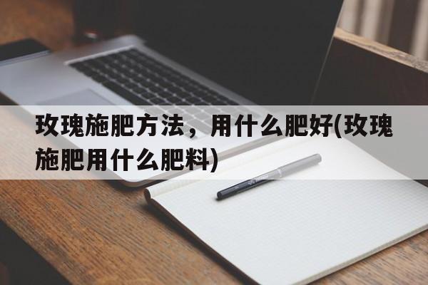 玫瑰施肥方法，用什么肥好(玫瑰施肥用什么肥料)