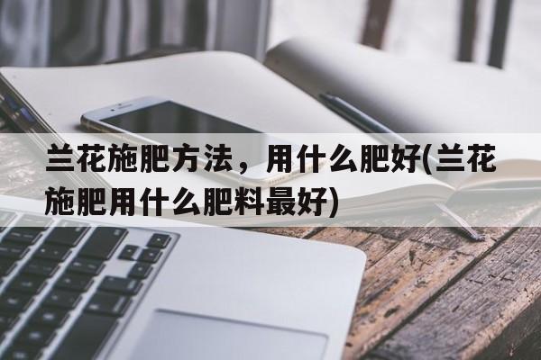 兰花施肥方法，用什么肥好(兰花施肥用什么肥料最好)