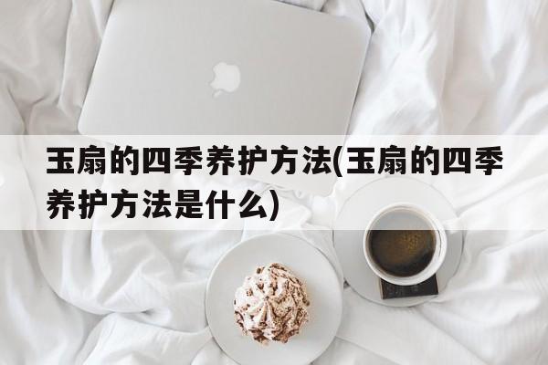 玉扇的四季养护方法(玉扇的四季养护方法是什么)