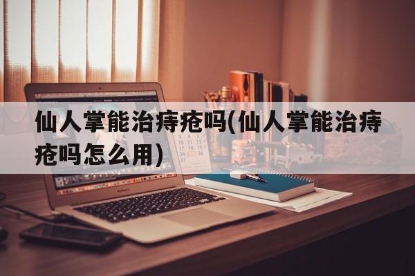 仙人掌能治痔疮吗(仙人掌能治痔疮吗怎么用)