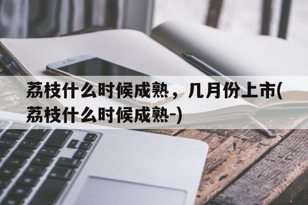 荔枝什么时候成熟，几月份上市(荔枝什么时候成熟-)