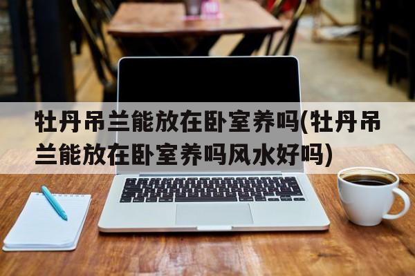 牡丹吊兰能放在卧室养吗(牡丹吊兰能放在卧室养吗风水好吗)