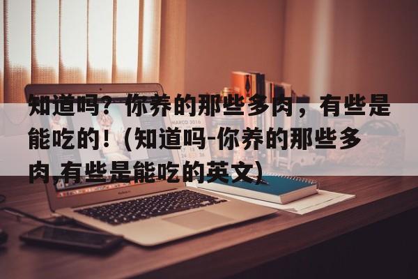 知道吗？你养的那些多肉，有些是能吃的！(知道吗-你养的那些多肉,有些是能吃的英文)