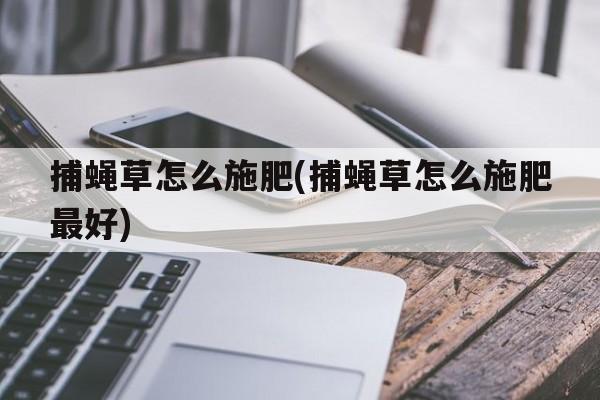 捕蝇草怎么施肥(捕蝇草怎么施肥最好)