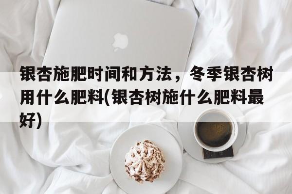 银杏施肥时间和方法，冬季银杏树用什么肥料(银杏树施什么肥料最好)