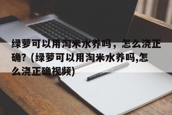 绿萝可以用淘米水养吗，怎么浇正确？(绿萝可以用淘米水养吗,怎么浇正确视频)