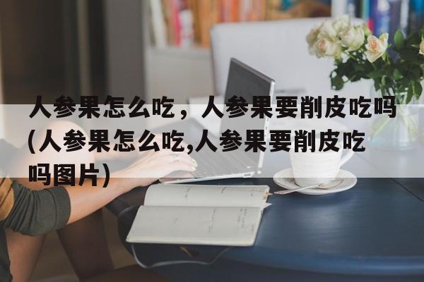 人参果怎么吃，人参果要削皮吃吗(人参果怎么吃,人参果要削皮吃吗图片)