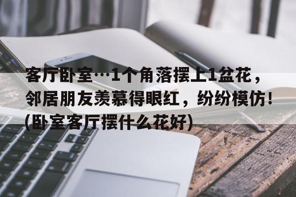 客厅卧室…1个角落摆上1盆花，邻居朋友羡慕得眼红，纷纷模仿！(卧室客厅摆什么花好)