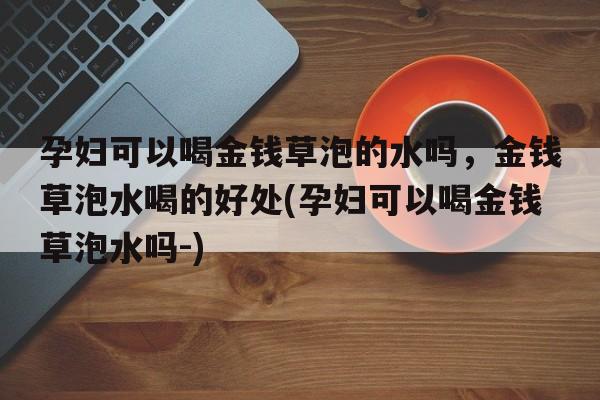 孕妇可以喝金钱草泡的水吗，金钱草泡水喝的好处(孕妇可以喝金钱草泡水吗-)