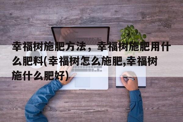 幸福树施肥方法，幸福树施肥用什么肥料(幸福树怎么施肥,幸福树施什么肥好)