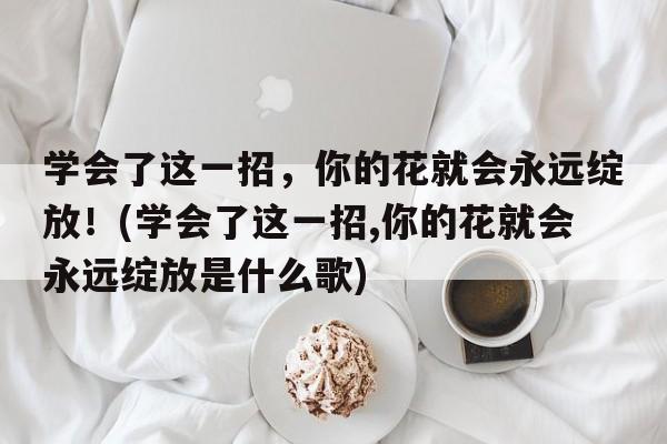 学会了这一招，你的花就会永远绽放！(学会了这一招,你的花就会永远绽放是什么歌)