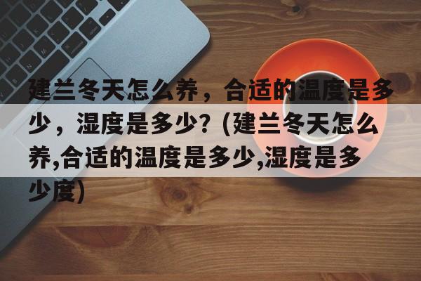 建兰冬天怎么养，合适的温度是多少，湿度是多少？(建兰冬天怎么养,合适的温度是多少,湿度是多少度)