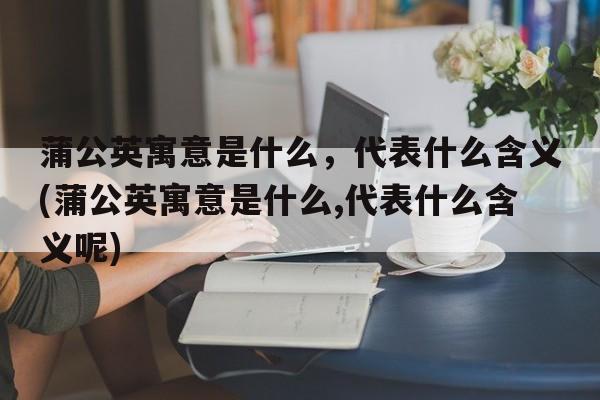 蒲公英寓意是什么，代表什么含义(蒲公英寓意是什么,代表什么含义呢)