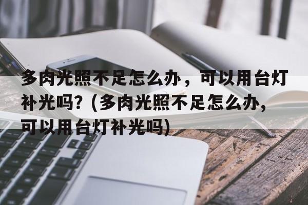 多肉光照不足怎么办，可以用台灯补光吗？(多肉光照不足怎么办,可以用台灯补光吗)