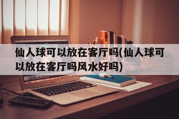 仙人球可以放在客厅吗(仙人球可以放在客厅吗风水好吗)