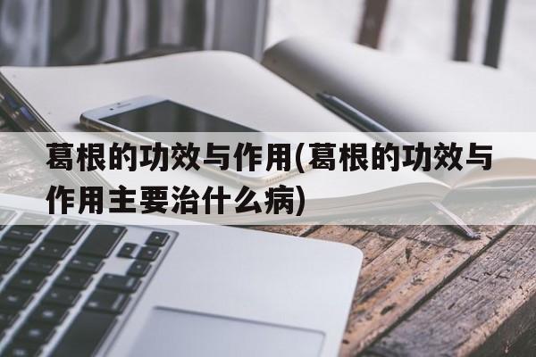 葛根的功效与作用(葛根的功效与作用主要治什么病)