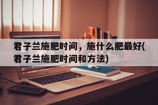 君子兰施肥时间，施什么肥最好(君子兰施肥时间和方法)