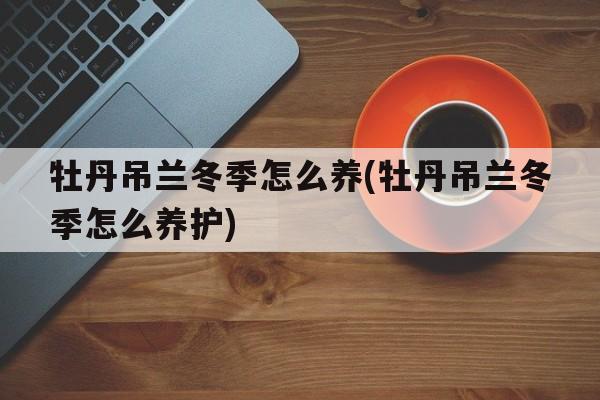 牡丹吊兰冬季怎么养(牡丹吊兰冬季怎么养护)