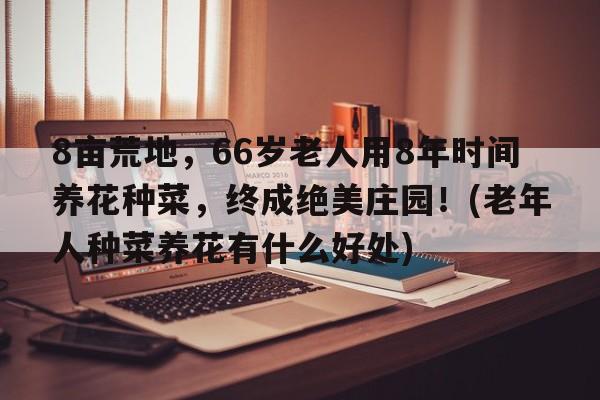 8亩荒地，66岁老人用8年时间养花种菜，终成绝美庄园！(老年人种菜养花有什么好处)