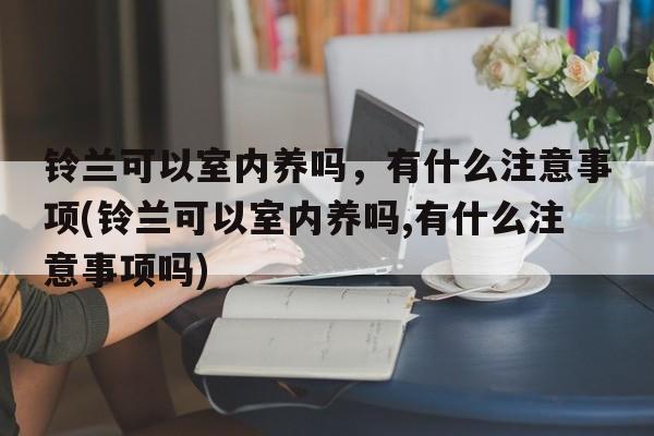 铃兰可以室内养吗，有什么注意事项(铃兰可以室内养吗,有什么注意事项吗)